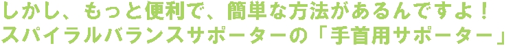しかし、もっと便利で、簡単な方法があるんですよ!スパイラルバランスサポーターの「手首用サポーター」