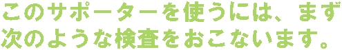 このサポーターを使うには、まず次のような検査をおこないます。